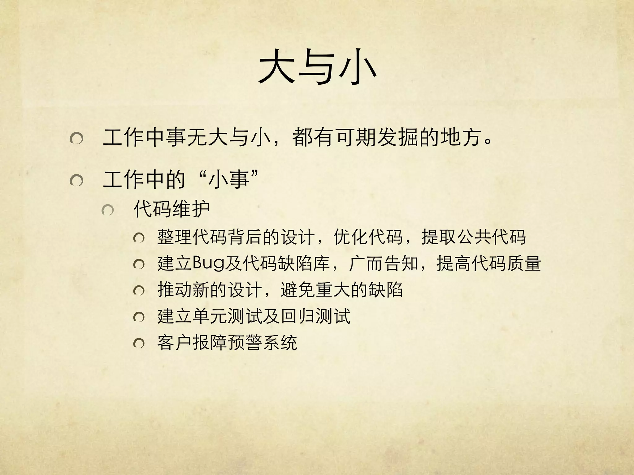 大与小	

   工作中事无大与小，都有可期发掘的地方。	

   工作中的“小事”	

   代码维护	

   整理代码背后的设计，优化代码，提取公共代码	

   建立Bug及代码缺陷库，广而告知，提高代码质量	

   推动新的设计，避免重大的缺陷	

   建立单元测试及回归测试	

   客户报障预警系统	


 