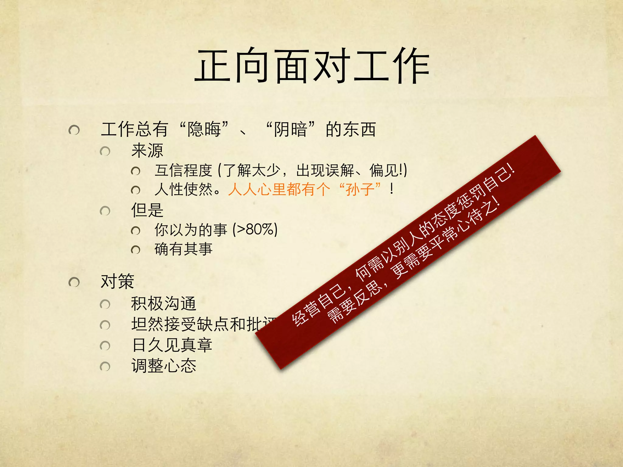 正向面对工作	

  

工作总有“隐晦”、“阴暗”的东西	

  

来源	

   互信程度 (了解太少，出现误解、偏见!)	

   人性使然。人人心里都有个“孙子”!	


  

但是 	

   你以为的事 (80%)	

   确有其事	


  

对策	






 
 
 
 

积极沟通	

坦然接受缺点和批评	

日久见真章	

调整心态 	


 