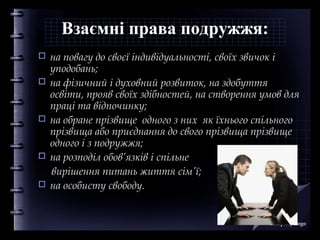 Взаємні права подружжя:








на повагу до своєї індивідуальності, своїх звичок і
уподобань;
на фізичний і духовний розвиток, на здобуття
освіти, прояв своїх здібностей, на створення умов для
праці та відпочинку;
на обране прізвище одного з них як їхнього спільного
прізвища або приєднання до свого прізвища прізвище
одного і з подружжя;
на розподіл обов’язків і спільне
вирішення питань життя сім’ї;
на особисту свободу.

Company Logo

 