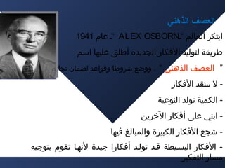 ‫العصف الذهني‬
‫اتبتكر العالم “ـ‪“ ALEX OSBORN‬ـ عام 1491‬
‫طريقة لتوليد الفكار الجديدة أطلق عليها اسم‬
‫” العصف الذهني “ . ووضع شروطا وقواعد لضمان نجاحها :‬

‫ ل تنتقد الفكار‬‫ الكمية تولد النوعية‬‫ اتبني على أفكار الخرين‬‫ شجع الفكار الكبيرة والمبالغ فيها‬‫ الفكار البسـيطة قـد تولـد أفكارا جيدة لنهـا تقوم تبتوجيه‬‫مسار التفكير‬

 