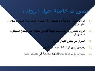 ‫تصورات خاطئة حول الرواد :‬
‫.1‬

‫الرواد يولدون دبموهبة ول يصنعون، أن الخبرة والممارسة والمثادبرة يمكن أن‬
‫تخلق الرواد.‬

‫.2‬

‫الرواد مغامرون، وهذه ليست حقيقة فهم في حقيقة المر يقبلون المخاطرة‬
‫المحسودبة.‬

‫.3‬

‫الموال هي مفتاح النجاح للرواد.‬

‫.4‬

‫يجب أن يكون الرائد شادبا أو صغير السن.‬
‫ ً‬

‫.5‬

‫يجب أن يكون الرائد حامل لشهادة اجامعية في تخصص معين‬
‫ ً‬

 