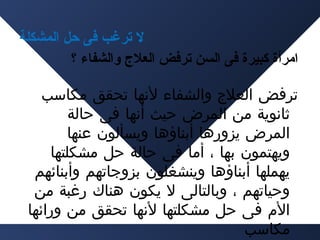 ‫ل ترغب فى حل المشكلة‬
‫امرأة كبيرة فى السن ترفض العل ج والشفا ء ؟‬
‫ترفض العلج والشفاء لنها تحقق مكاسب‬
‫ثانوية من المرض حيث أنها فى حالة‬
‫المرض يزورها أبناؤها ويسألون عنها‬
‫ويهتمون بها ، أما فى حالة حل مشكلتها‬
‫يهملها أبناؤها وينشغلون بزوجاتهم وأبنائهم‬
‫وحياتهم ، وبالتالى ل يكون هناك رغبة من‬
‫الم فى حل مشكلتها لنها تحقق من ورائها‬
‫مكاسب‬

 