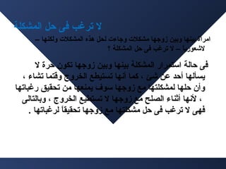 ‫ل ترغب فى حل المشكلة‬
‫امرأة بينها وبين زوجها مشكلت وجا ءت لحل هذه المشكلت ولكنها –‬
‫لشعوريا – ل ترغب فى حل المشكلة ؟‬
‫ ً‬

‫فى حالة استمرار المشكلة بينها وبين زوجها تكون حرة ل‬
‫يسألها أحد عن شئ ، كما أسنها تستيطع الخرو ج وقتما تشا ء ،‬
‫وأن حلها لمشكلتها مع زوجها سوف يمنعها من تحقيق رغباتها‬
‫، لسنها أثنا ء الصلح مع زوجها ل تستطيع الخرو ج ، وبالتالى‬
‫فهى ل ترغب فى حل مشكلتها مع زوجها تحقيقا لرغباتها .‬
‫ ً‬

 