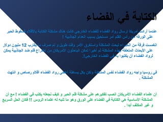 ‫الكتابة في الفضا ء‬
‫عندما أرادت أمريكا إرسال رواد الفضا ء للفضا ء الخارجي كاسنت هناك مشكلة الكتابة بالقلم فسقوط الحبر‬
‫على الورقة من رأس القلم أمر مستحيل بسبب اسنعدام الجاذبية !‬
‫اسنغمست فرقة من الخبرا ء لبحث المشكلة واستغرق المر وقت فطويل و تم صرف ما يقارب 21 مليون دولر‬
‫على البحاث المتعلقة بهذه المشكلة ثم أخيرا تمكن الباحثون المريكان من اختراع قلم ضد الجاذبية يمكن‬
‫لرواد الفضا ء أن يكتبوا به في الفضا ء الخارجي!.‬

‫في روسيا واجه رواد الفضا ء سنفس المشكلة ولكن بكل بسافطة أعطي رواد الفضا ء أقلم رصاص و اسنتهت‬
‫المشكلة .‬

‫أن علما ء الفضا ء المريكان اسنصب تفكيرهم على مشكلة قلم الحبر و كيف سنجعله يكتب في الفضا ء ! مع أن‬
‫المشكلة الساسية هي الكتابة في الفضا ء على الورق وهو ما تنبه له علما ء الروس !! فكان الحل السريع‬
‫و غير المكلف أبدا .‬

 