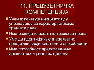 11. ПРЕДУЗЕТНИЧКА
КОМПЕТЕНЦИЈА
 Ученик показује иницијативу у

упознавању са карактеристикама
тржишта рада
 Има развијене вештине тражења посла
 Уме да идентификује и адекватно
представи своје вештине и способности
 Има способност представљања
адекватних и реалних циљева

 