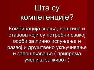 Шта су
компетенције?
Комбинација знања, вештина и
ставова који су потребни свакој
особи за лично испуњење и
развој и друштвено укључивање
и запошљавање ( припрема
ученика за живот )

 