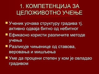 1. КОМПЕТЕНЦИЈА ЗА
ЦЕЛОЖИВОТНО УЧЕЊЕ
 Ученик уочава структуру градива тј.

активно одваја битно од небитног
 Ефикасно користи различите методе
учења
 Разликује чињенице од ставова,
веровања и мишљења
 Уме да процени степен у ком је овладао
градивом

 