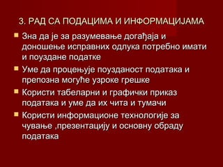 3. РАД СА ПОДАЦИМА И ИНФОРМАЦИЈАМА






Зна да је за разумевање догађаја и
доношење исправних одлука потребно имати
и поуздане податке
Уме да процењује поузданост података и
препозна могуће узроке грешке
Користи табеларни и графички приказ
података и уме да их чита и тумачи
Користи информационе технологије за
чување ,презентацију и основну обраду
података

 