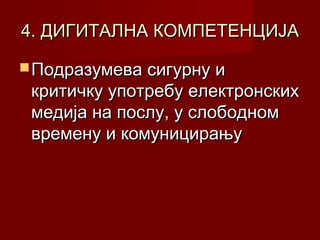 4. ДИГИТАЛНА КОМПЕТЕНЦИЈА
 Подразумева сигурну и

критичку употребу електронских
медија на послу, у слободном
времену и комуницирању

 