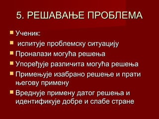 5. РЕШАВАЊЕ ПРОБЛЕМА
 Ученик:

испитује проблемску ситуацију
 Проналази могућа решења
 Упоређује различита могућа решења
 Примењује изабрано решење и прати
његову примену
 Вреднује примену датог решења и
идентификује добре и слабе стране


 