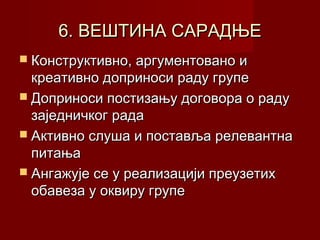 6. ВЕШТИНА САРАДЊЕ
 Конструктивно, аргументовано и

креативно доприноси раду групе
 Доприноси постизању договора о раду
заједничког рада
 Активно слуша и поставља релевантна
питања
 Ангажује се у реализацији преузетих
обавеза у оквиру групе

 