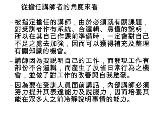 從擔任講師者的角度來看
– 被指定擔任的講師，由於必須就有關課題，
對受訓者作有系統、合邏輯、易懂的說明，
所以在其自己作課前準備時，一定會對自己
不足之處去加強，因而可以獲得補充及整理
有關知識的機會。
– 講師因為要說明自己的工作，而發現工作有
部份不合邏輯，而產生了反省日常行為之機
會，並做了對工作的改善與自我啟發。
– 因為要在受訓人員面前講話，內部講師必須
努力提升其表達能力及說服力，因而培養其
能在眾多人之前冷靜說明事情的能力。

 