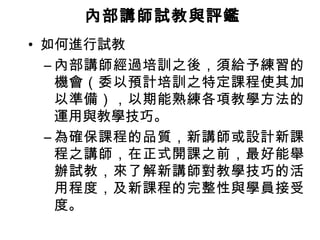 內部講師試教與評鑑
• 如何進行試教
– 內部講師經過培訓之後，須給予練習的
機會（委以預計培訓之特定課程使其加
以準備），以期能熟練各項教學方法的
運用與教學技巧。
– 為確保課程的品質，新講師或設計新課
程之講師，在正式開課之前，最好能舉
辦試教，來了解新講師對教學技巧的活
用程度，及新課程的完整性與學員接受
度。

 