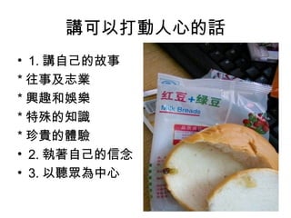 講可以打動人心的話
• 1. 講自己的故事
* 往事及志業
* 興趣和娛樂
* 特殊的知識
* 珍貴的體驗
• 2. 執著自己的信念
• 3. 以聽眾為中心

 