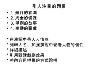 引人注目的題目
•
•
•
•

1. 題目的範圍
2. 周全的備課
3. 舉例的故事
4. 生動的辭彙

* 在演說中帶入人情味
* 列舉人名、加強演說中登場人物的個性
* 詳細描述
* 引用對話戲劇效果
* 將內容用視覺的方式說明

 