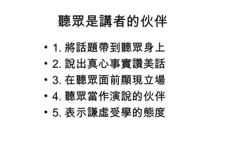 聽眾是講者的伙伴
•
•
•
•
•

1. 將話題帶到聽眾身上
2. 說出真心事實讚美話
3. 在聽眾面前顯現立場
4. 聽眾當作演說的伙伴
5. 表示謙虛受學的態度

 