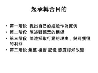 起承轉合目的
• 第一階段 提出自己的經驗作為實例
• 第二階段 陳述對聽眾的期望
• 第三階段 陳述採取行動的理由，與可獲得
的利益
• 第三階段 彙整 複習 記憶 態度認知改變

 