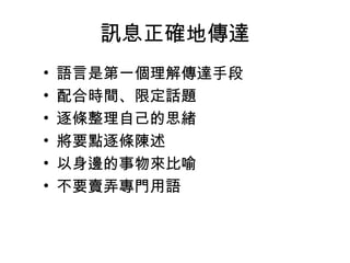 訊息正確地傳達
•
•
•
•
•
•

語言是第一個理解傳達手段
配合時間、限定話題
逐條整理自己的思緒
將要點逐條陳述
以身邊的事物來比喻
不要賣弄專門用語

 