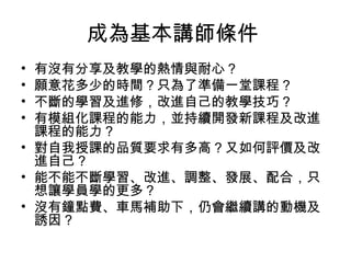 成為基本講師條件
有沒有分享及教學的熱情與耐心？
願意花多少的時間？只為了準備一堂課程？
不斷的學習及進修，改進自己的教學技巧？
有模組化課程的能力，並持續開發新課程及改進
課程的能力？
• 對自我授課的品質要求有多高？又如何評價及改
進自己？
• 能不能不斷學習、改進、調整、發展、配合，只
想讓學員學的更多？
• 沒有鐘點費、車馬補助下，仍會繼續講的動機及
誘因 ?
•
•
•
•

 
