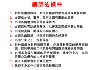 講師的條件
1.
2.
3.
4.
5.
6.
7.
8.

對於所講授課程，必須有相當的學理基礎或實務經驗
必須在分析、觀察、思考方面有靈敏的反應
必須具備優良的語言表達能力
必須對教育訓練有熱忱，以善意及理解來關心學員
必須要真誠、開放的心胸及耐心
必須具幽默感，以保持訓練的良好氣氛
必須公平公正，沒有偏見
對於組織方針與相關問題，必須具有廣泛的瞭解與知
識，對於學員的工作及各項問題應具備直接的知識
9. 必須具有吸引學員的品格與涵養、健康的身心、充沛
的體力及優秀的人格非常重要
10. 要有不斷學習和充實的毅力
11. 是否本身工作忙碌而降低教學品質

 