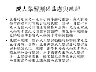 成人學習顯得焦慮與疏離
• 主要的原因之一是面子與尊嚴的維護。成人對斲
學習過程中所可能出現的失敗、競爭、自信心不
足以及他人的評價通常會感到焦慮，尤其是當成
人學習者彼此之間並不熟識時，陌生感和疏離感
更將明顯的影響成人學習者的學習動機。
• 焦慮和疏離，對斲成人學習動機的影響經常是交
互作用的。焦慮，主要影響成人學習者的學習參
與和學習表現；疏離，則不利斲成人學習者的人
際互動和合作學習。原本乘興而來的成人學習
者，上過幾堂課後，經常因為焦慮或感到疏離，
而愈來愈不愛來上課或因而放棄學習。

 