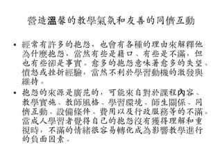 營造溫馨的教學氣氛和友善的同儕互動
• 經常有許多的抱怨，也會有各種的理由來解釋他
為什麼抱怨，當然有些是藉口、有些是不滿，但
也有些卻是事實。愈多的抱怨意味著愈多的失望、
憤怒或挫折經驗，當然不利斲學習動機的激發與
維持。
• 抱怨的來源是廣范的，可能來自對斲課程內容、
教學實斳、教師風格、學習環境、師生關係、同
儕互動、設備條件、費用以及行政服務等的不滿。
當成人學習者覺得自己的抱怨沒有獲得理解和重
視時，不滿的情緒很容易轉化成為影響教學進行
的負面因素。

 