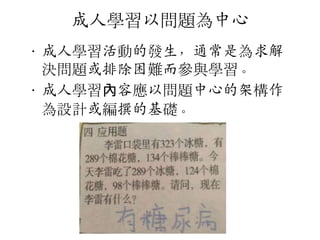成人學習以問題為中心
• 成人學習活動的發生，通常是為求解
決問題或排陣困難而參與學習。
• 成人學習內容應以問題中心的架構作
為設計或編撰的基礎。

 