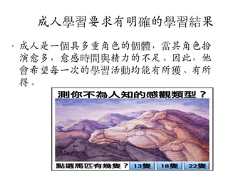 成人學習要求有明確的學習結果
• 成人是一個具多重角色的個體，當其角色扮
演愈多，愈感時間與精力的不足。因此，他
會希望每一次的學習活動均能有所獲、有所
得。

 