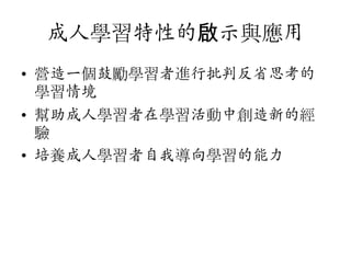 成人學習特性的啟示與應用
• 營造一個鼓勵學習者進行批判反省思考的
學習情境
• 幫助成人學習者在學習活動中創造新的經
驗
• 培養成人學習者自我導向學習的能力

 