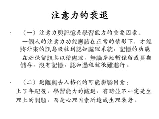 注意力的衰退
•

（一）注意力與記憶是學習能力的重要因素：
一個人的注意力功能應該在正常的情形下，才能
將外來的訊息吸收到認知處理系統，記憶的功能
在斲保留訊息以便處理，無論是短暫保留或長期
儲存，沒有記憶，認知過程就很難進行。

•

（二）退離與去人格化的可能影響因素：
上了年紀後，學習能力的減退，有時並不一定是生
理上的問題，而是心理因素所造成生理衰老。

 