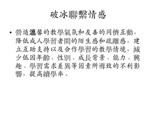 破冰聯繫情感
• 營造溫馨的教學氣氛和友善的同儕互動，
降低成人學習者間的陌生感和疏離感，建
立互助支持以及合作學習的教學情境，減
少低因年齡、性別、成長背景、能力、興
趣、學習需求差異等因素所導致的不利影
響，提高續學率。

 