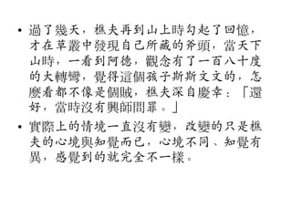 • 過了幾天，樵夫再到山上時勾起了回憶，
才在草叢中發現自己所藏的斧頭，當天下
山時，一看到阿德，觀念有了一百八十度
的大轉彎，覺得這個孩子斯斯文文的，怎
麼看都不像是個賊，樵夫深自慶幸：「還
好，當時沒有興師問罪。」
• 實際上的情境一直沒有變，改變的只是樵
夫的心境與知覺而已，心境不同、知覺有
異，感覺到的就完全不一樣。

 