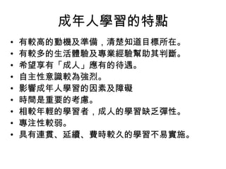 成年人學習的特點
•
•
•
•
•
•
•
•
•

有較高的動機及準備，清楚知道目標所在。
有較多的生活體驗及專業經驗幫助其判斷。
希望享有「成人」應有的待遇。
自主性意識較為強烈。
影響成年人學習的因素及障礙
時間是重要的考慮。
相較年輕的學習者，成人的學習缺乏彈性。
專注性較弱。
具有連貫、延續、費時較久的學習不易實施。

 