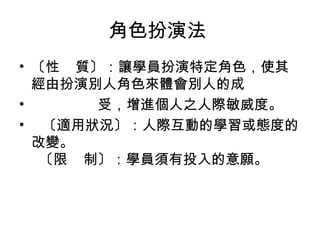 角色扮演法
• 〔性 質〕：讓學員扮演特定角色，使其
經由扮演別人角色來體會別人的成
•
受，增進個人之人際敏威度。
• 〔適用狀況〕：人際互動的學習或態度的
改變。
〔限 制〕：學員須有投入的意願。

 