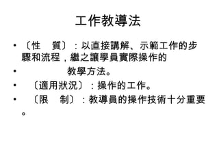 工作教導法
• 〔性 質〕：以直接講解、示範工作的步
驟和流程，繼之讓學員實際操作的
•
教學方法。
• 〔適用狀況〕：操作的工作。
• 〔限 制〕：教導員的操作技術十分重要
。

 