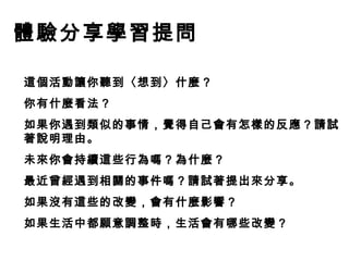 體驗分享學習提問
這個活動讓你聽到〈想到〉什麼 ?
你有什麼看法？
如果你遇到類似的事情，覺得自己會有怎樣的反應？請試
著說明理由。
未來你會持續這些行為嗎？為什麼？
最近曾經遇到相關的事件嗎？請試著提出來分享。
如果沒有這些的改變，會有什麼影響？
如果生活中都願意調整時，生活會有哪些改變？

 