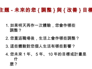 主題 - 未來的您 { 調整 } 與 { 改善 } 目標
1. 如果明天再作一次體驗，您會作哪些
　調整？
2. 您重返職場後，生活上會作哪些調整？
3. 這些體驗對您個人生活有哪些影響 ?
4. 您未來 1 年、 5 年、 10 年的目標或計畫是
什
　麼？

 