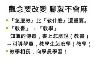 觀念要改變 腳就不會麻
『怎麼教』比『教什麼』還重要。
 『教書』 → 『教學』
知識的傳遞，書上怎麼說（教書）
→ 引導學員，教學生怎麼學（教學）
 教學相長：向學員學習！


 