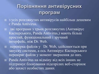 







з усіх розглянутих антивірусів найбільш дешевим
є Panda Antivirus.
дві програми з трьох розглянутих (Антивірус
Касперського, Panda Antivirus,) мають більш
простий, функціональний і зручний
інтерфейс, ніж Dr. Web.
перевірка файлів у Dr. Web, здійснюється при
запуску системи, а ось Антивірус Касперського
перевіряє файли у момент звернення до них.
Panda Antivirus на відміну від всіх інших не
підтримує блокування підозрілих веб-сторінок
або захист особистих даних

 