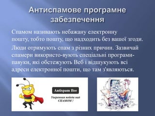 Спамом називають небажану електронну
пошту, тобто пошту, що надходить без вашої згоди.
Люди отримують спам з різних причин. Зазвичай
спамери використо­вують спеціальні програмипавуки, які обстежують Веб і відшукують всі
адреси електронної пошти, що там з'являються.

 