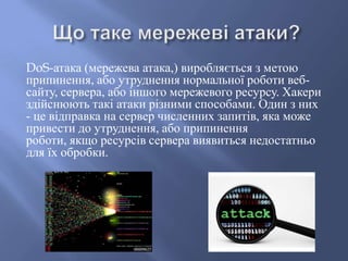 DoS-атака (мережева атака,) виробляється з метою
припинення, або утруднення нормальної роботи вебсайту, сервера, або іншого мережевого ресурсу. Хакери
здійснюють такі атаки різними способами. Один з них
- це відправка на сервер численних запитів, яка може
привести до утруднення, або припинення
роботи, якщо ресурсів сервера виявиться недостатньо
для їх обробки.

 