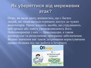 Отже, ви мали змогу впевнитись, що є багато
людей, які намагаються отримати доступ до чужих
комп'ютерів. Проте існують засоби, що утруднюють
цей процес або навіть унеможливлюють його.
Найпоширеніші з них — брандмауери, а також
антивірусне та антиспамове програмне забезпечення.
Велике значення має також дотримання користувачами
правил безпеки під час роботи в Інтернеті.

 