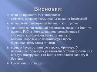 








коли ви працюєте із захищеними
сайтами, дотримуйтесь правил надання інформації
не надавайте інформації більш, ніж потрібно
захищені сайти зазвичай вимагають введення імені та
пароля. Робіть його довжиною щонайменше 8
символів, комбінуючи букви та числа. І
головне, паролем не повинно бути щось
очевидне, якісь слова чи дати
користуйтесь останньою версією браузера. У
найновіших браузерах реалізовані останні досягнення
в галузі шифрування та інших технологій захисту й
безпеки
Оновлюйте антивірус.

 
