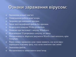 














Зменшення вільної пам’яті.
Уповільнення роботи комп’ютера.
Затримки при виконанні програм.
Зміна дати модифікації файлів без причини.
Незрозумілі помилки Write-protection.
Помилки при інсталяції і запуску Windows.
Відключення 32-розрядного допуску до диску.
Неспроможність зберігати документи Word в інші каталоги, крім
Template.
Ранні ознаки зараження дуже тяжко виявити, але коли вірус
переходить в активну фазу, тоді легко помітити такі зміни:
Зникнення файлів.
Неспроможність завантажити комп’ютер.

 