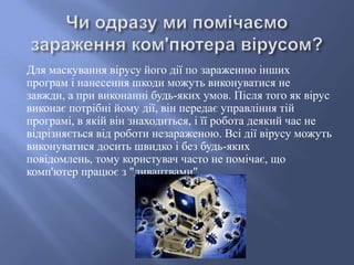 Для маскування вірусу його дії по зараженню інших
програм і нанесення шкоди можуть виконуватися не
завжди, а при виконанні будь-яких умов. Після того як вірус
виконає потрібні йому дії, він передає управління тій
програмі, в якій він знаходиться, і її робота деякий час не
відрізняється від роботи незараженою. Всі дії вірусу можуть
виконуватися досить швидко і без будь-яких
повідомлень, тому користувач часто не помічає, що
комп'ютер працює з "дивацтвами".

 
