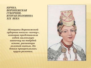 КИЧКА.
ВОРОНЕЖСКАЯ
ГУБЕРНИЯ.
ВТОРАЯ ПОЛОВИНА
XIX ВЕКА

Женщины Воронежской
губернии носили «кичку»,
которая представляла
собой маленькую
шапочку на твѐрдой
основе, расшитую
золотой нитью. По
бокам прикреплялись
круги-розетки.

 