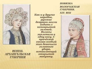 ВЕНЕЦ.
АРХАНГЕЛЬСКАЯ
ГУБЕРНИЯ

Как и у других
народов,
русские
девушки могли
ходить с
непокрытой
головой.
Волосы
заплетали в
одну косу. С
причѐской
связан особый
тип девичьего
головного
убора,
оставляющий
открытой
макушку.

ПОВЯЗКА
ВОЛОГОДСКАЯ
ГУБЕРНИЯ.
XIX ВЕК

 