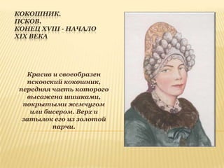 КОКОШНИК.
ПСКОВ.
КОНЕЦ XVIII - НАЧАЛО
XIX ВЕКА

Красив и своеобразен
псковский кокошник,
передняя часть которого
высажена шишками,
покрытыми жемчугом
или бисером. Верх и
затылок его из золотой
парчи.

 