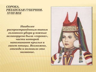 СОРОКА.
РЯЗАНСКАЯ ГУБЕРНИЯ.
XVIII ВЕК

Наиболее
распространѐнным типом
головного убора у южных
великорусов была «сорока»,
части которой
напоминают крылья и
хвост птицы. Возможно,
отсюда и возникло это
название.

 