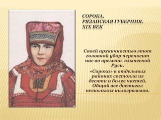 СОРОКА.
РЯЗАНСКАЯ ГУБЕРНИЯ.
XIX ВЕК

Своей архаичностью этот
головной убор переносит
нас во времена языческой
Руси.
«Сорока» в отдельных
районах состояла из
десяти и более частей.
Общий вес достигал
нескольких килограммов.

 